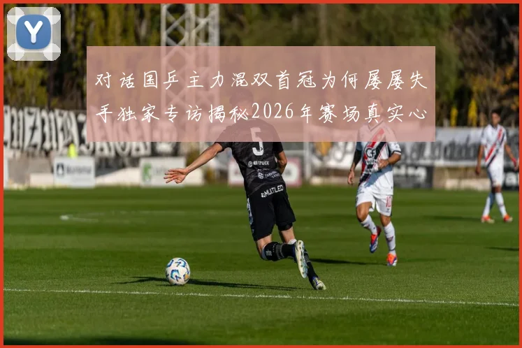 对话国乒主力混双首冠为何屡屡失手独家专访揭秘2026年赛场真实心声