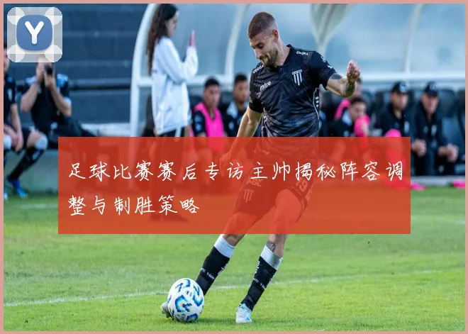 足球比赛赛后专访主帅揭秘阵容调整与制胜策略