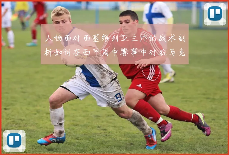 人物面对面塞维利亚主帅的战术剖析如何在西甲周中赛事中对抗马竞